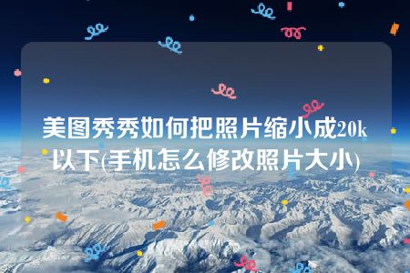 美图秀秀如何把照片缩小成20k以下(手机怎么修改照片大小)