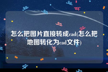 怎么把图片直接转成cad(怎么把地图转化为cad文件)