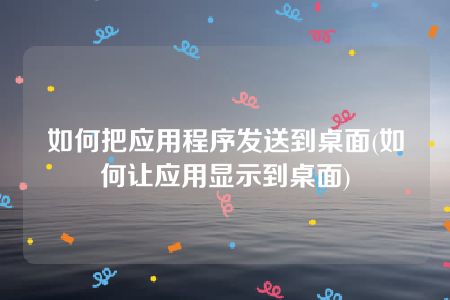 如何把应用程序发送到桌面(如何让应用显示到桌面)