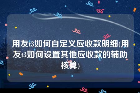 用友t3如何自定义应收款明细(用友t3如何设置其他应收款的辅助核算)