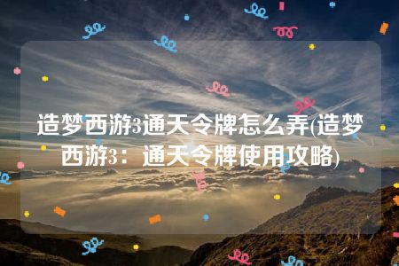 造梦西游3通天令牌怎么弄(造梦西游3：通天令牌使用攻略)