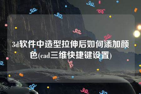 3d软件中造型拉伸后如何添加颜色(cad三维快捷键设置)