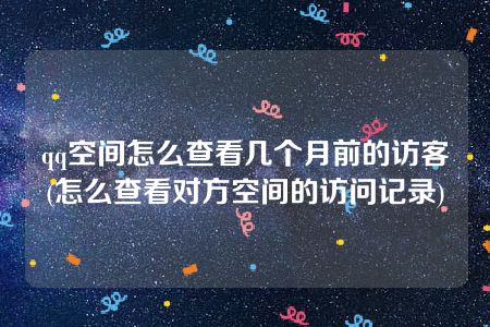 qq空间怎么查看几个月前的访客(怎么查看对方空间的访问记录)