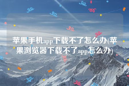 苹果手机app下载不了怎么办(苹果浏览器下载不了app怎么办)