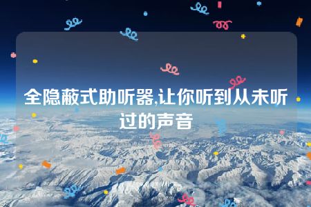 全隐蔽式助听器,让你听到从未听过的声音