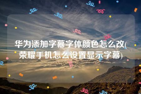 华为添加字幕字体颜色怎么改(荣耀手机怎么设置显示字幕)