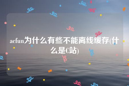 acfun为什么有些不能离线缓存(什么是C站)