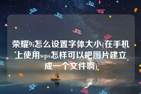 荣耀9i怎么设置字体大小(在手机上使用wps怎样可以吧图片建立成一个文件啊)