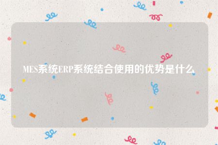 MES系统ERP系统结合使用的优势是什么