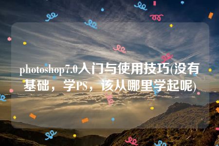 photoshop7.0入门与使用技巧(没有基础，学PS，该从哪里学起呢)