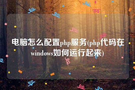 电脑怎么配置php服务(php代码在windows如何运行起来)