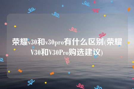 荣耀v30和v30pro有什么区别(荣耀V30和V30Pro购选建议)