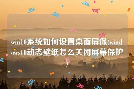 win10系统如何设置桌面屏保(windows10动态壁纸怎么关闭屏幕保护)