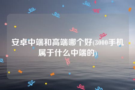 安卓中端和高端哪个好(3000手机属于什么中端的)