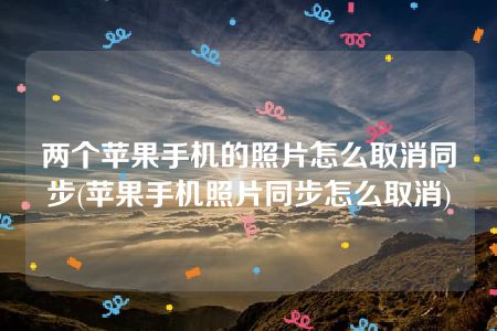 两个苹果手机的照片怎么取消同步(苹果手机照片同步怎么取消)