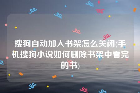 搜狗自动加入书架怎么关闭(手机搜狗小说如何删除书架中看完的书)