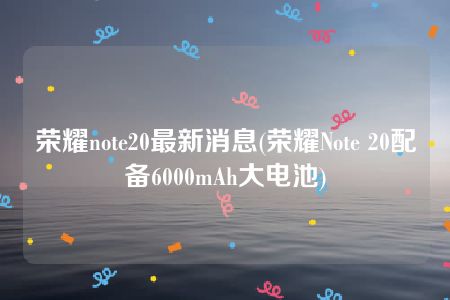 荣耀note20最新消息(荣耀Note 20配备6000mAh大电池)