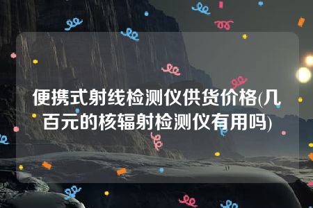 便携式射线检测仪供货价格(几百元的核辐射检测仪有用吗)