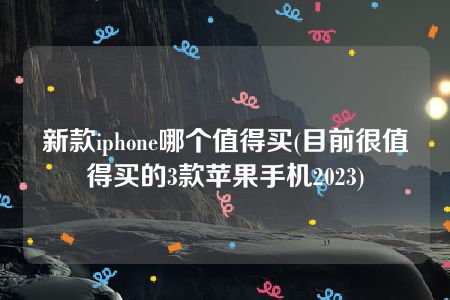 新款iphone哪个值得买(目前很值得买的3款苹果手机2023)