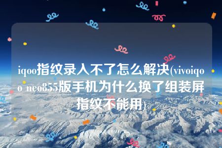 iqoo指纹录入不了怎么解决(vivoiqoo neo855版手机为什么换了组装屏指纹不能用)