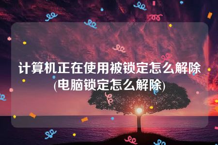 计算机正在使用被锁定怎么解除(电脑锁定怎么解除)