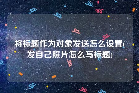 将标题作为对象发送怎么设置(发自己照片怎么写标题)