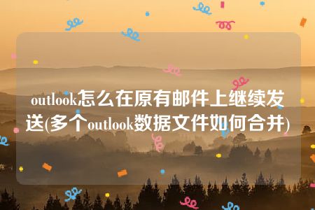 outlook怎么在原有邮件上继续发送(多个outlook数据文件如何合并)