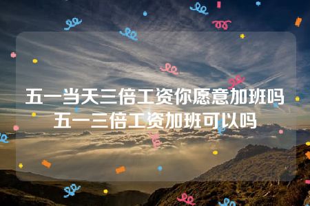 五一当天三倍工资你愿意加班吗 五一三倍工资加班可以吗