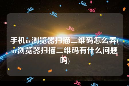 手机uc浏览器扫描二维码怎么弄(uc浏览器扫描二维码有什么问题吗)