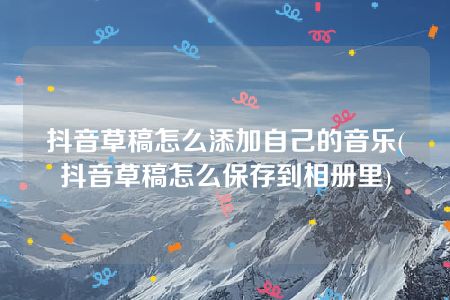 抖音草稿怎么添加自己的音乐(抖音草稿怎么保存到相册里)