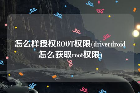 怎么样授权ROOT权限(driverdroid怎么获取root权限)