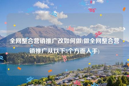 全网整合营销推广改如何做(做全网整合营销推广从以下3个方面入手)