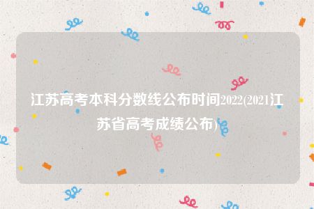 江苏高考本科分数线公布时间2022(2021江苏省高考成绩公布)