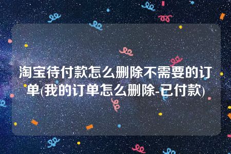 淘宝待付款怎么删除不需要的订单(我的订单怎么删除-已付款)