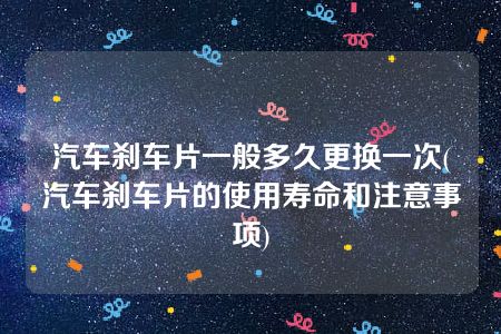 汽车刹车片一般多久更换一次(汽车刹车片的使用寿命和注意事项)