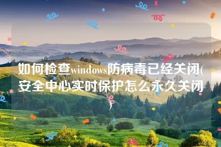 如何检查windows防病毒已经关闭(安全中心实时保护怎么永久关闭)