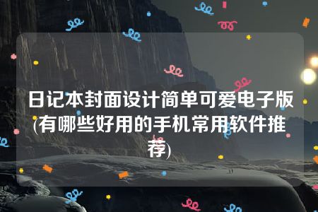 日记本封面设计简单可爱电子版(有哪些好用的手机常用软件推荐)