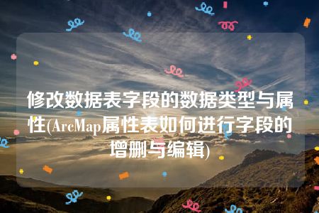 修改数据表字段的数据类型与属性(ArcMap属性表如何进行字段的增删与编辑)