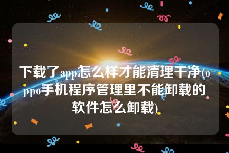 下载了app怎么样才能清理干净(oppo手机程序管理里不能卸载的软件怎么卸载)