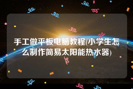 手工做平板电脑教程(小学生怎么制作简易太阳能热水器)