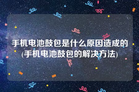 手机电池鼓包是什么原因造成的(手机电池鼓包的解决方法)