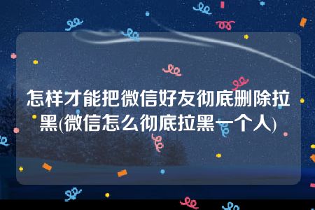 怎样才能把微信好友彻底删除拉黑(微信怎么彻底拉黑一个人)