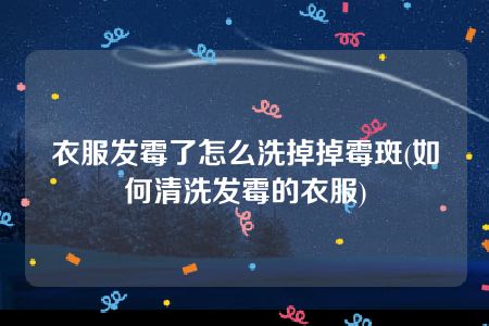 衣服发霉了怎么洗掉掉霉斑(如何清洗发霉的衣服)