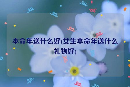 本命年送什么好(女生本命年送什么礼物好)