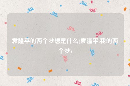 袁隆平的两个梦想是什么(袁隆平:我的两个梦)