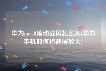 华为nova9滚动截屏怎么弄(华为手机如何将截屏放大)