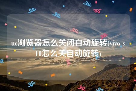 uc浏览器怎么关闭自动旋转(vivo s10怎么关自动旋转)