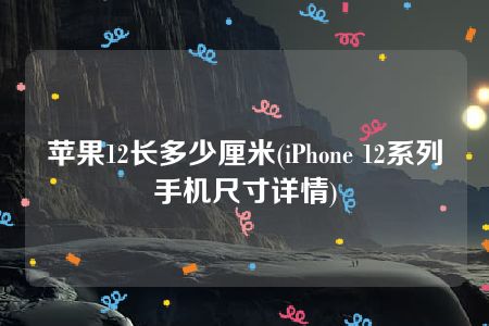 苹果12长多少厘米(iPhone 12系列手机尺寸详情)