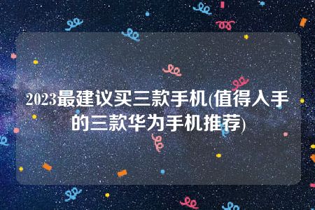 2023最建议买三款手机(值得入手的三款华为手机推荐)