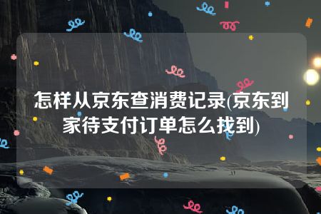 怎样从京东查消费记录(京东到家待支付订单怎么找到)